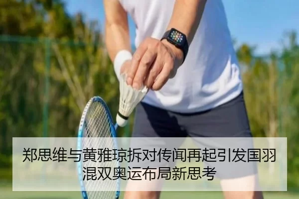 郑思维与黄雅琼拆对传闻再起引发国羽混双奥运布局新思考